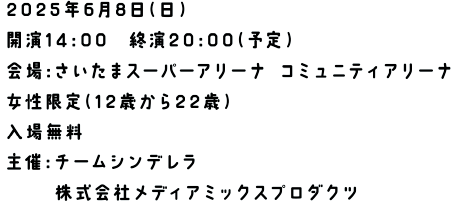 2024年6月9日（日）開演14:00　終演20:00（予定）会場:さいたまスーパーアリーナ コミュニティアリーナ 女性限定（12歳から22歳） 入場無料 主催:チームシンデレラ 株式会社メディアミックスプロダクツ