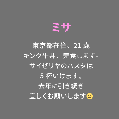ミサ 東京都在住、21歳キング牛丼、完食します。サイゼリヤのパスタは5杯いけます。去年に引き続き宜しくお願いします☺︎