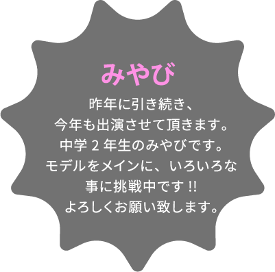 みやび 昨年に引き続き、今年も出演させて頂きます。中学2年生のみやびです。モデルをメインに、いろいろな事に挑戦中です!!よろしくお願い致します。