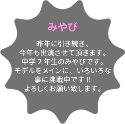 みやび 昨年に引き続き、今年も出演させて頂きます。中学2年生のみやびです。モデルをメインに、いろいろな事に挑戦中です!!よろしくお願い致します。