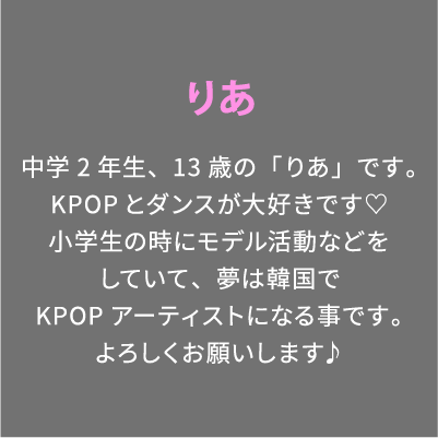 りあ 中学2年生、13歳の「りあ」です。KPOPとダンスが大好きです♡小学生の時にモデル活動などをしていて、夢は韓国でKPOPアーティストになる事です。よろしくお願いします♪