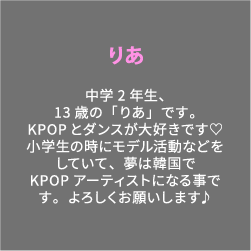 りあ 中学2年生、13歳の「りあ」です。KPOPとダンスが大好きです♡小学生の時にモデル活動などをしていて、夢は韓国でKPOPアーティストになる事です。よろしくお願いします♪