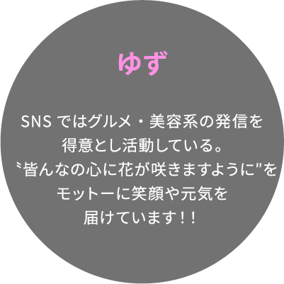 ゆず SNSではグルメ・美容系の発信を得意とし活動している。〝皆んなの心に花が咲きますように″をモットーに笑顔や元気を届けています！！