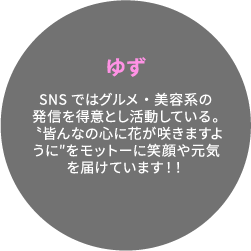 ゆず SNSではグルメ・美容系の発信を得意とし活動している。〝皆んなの心に花が咲きますように″をモットーに笑顔や元気を届けています！！