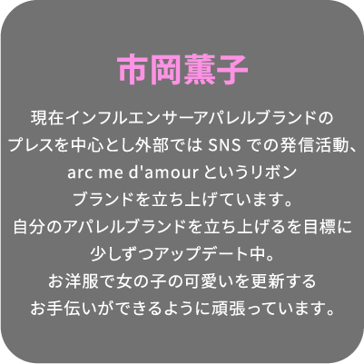 市岡薫子 現在インフルエンサーアパレルブランドのプレスを中心とし外部ではSNSでの発信活動、arc me d'amourというリボンブランドを立ち上げています。自分のアパレルブランドを立ち上げるを目標に少しずつアップデート中。お洋服で女の子の可愛いを更新するお手伝いができるように頑張っています。