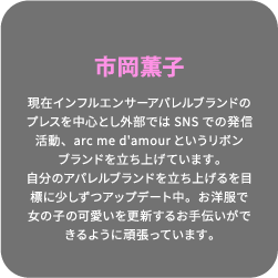 市岡薫子 現在インフルエンサーアパレルブランドのプレスを中心とし外部ではSNSでの発信活動、arc me d'amourというリボンブランドを立ち上げています。自分のアパレルブランドを立ち上げるを目標に少しずつアップデート中。お洋服で女の子の可愛いを更新するお手伝いができるように頑張っています。