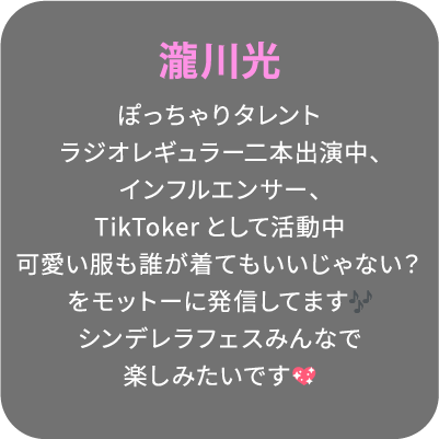 瀧川光 ぽっちゃりタレントラジオレギュラー二本出演中、インフルエンサー、TikTokerとして活動中可愛い服も誰が着てもいいじゃない？をモットーに発信してますシンデレラフェスみんなで楽しみたいです💖