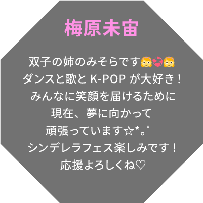 梅原未宙 双子の姉のみそらです👧💞👧ダンスと歌とK-POPが大好き!みんなに笑顔を届けるために現在、夢に向かって頑張っています☆*。゜シンデレラフェス楽しみです!応援よろしくね♡