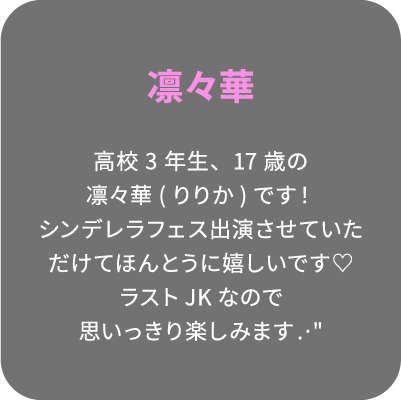 凛々華 高校3年生、17歳の凛々華(りりか)です！シンデレラフェス出演させていただけてほんとうに嬉しいです♡ラストJKなので思いっきり楽しみます.·