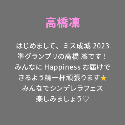 高橋凜 はじめまして、ミス成城2023準グランプリの高橋 凜です！みんなにHappinessお届けできるよう精一杯頑張ります⭐️みんなでシンデレラフェス楽しみましょう♡