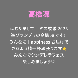 高橋凜 はじめまして、ミス成城2023準グランプリの高橋 凜です！みんなにHappinessお届けできるよう精一杯頑張ります⭐️みんなでシンデレラフェス楽しみましょう♡