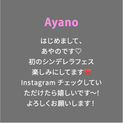Ayano はじめまして、あやのです♡初のシンデレラフェス楽しみにしてます🎀Instagramチェックしていただけたら嬉しいです〜!よろしくお願いします！