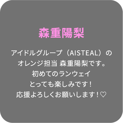 森重陽梨 アイドルグループ（AISTEAL）のオレンジ担当 森重陽梨です。初めてのランウェイとっても楽しみです！応援よろしくお願いします！♡