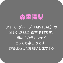 森重陽梨 アイドルグループ（AISTEAL）のオレンジ担当 森重陽梨です。初めてのランウェイとっても楽しみです！応援よろしくお願いします！♡