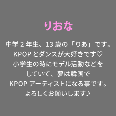 りおな 中学2年生、13歳の「りあ」です。KPOPとダンスが大好きです♡小学生の時にモデル活動などをしていて、夢は韓国でKPOPアーティストになる事です。よろしくお願いします♪