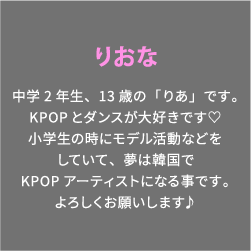 りおな 中学2年生、13歳の「りあ」です。KPOPとダンスが大好きです♡小学生の時にモデル活動などをしていて、夢は韓国でKPOPアーティストになる事です。よろしくお願いします♪