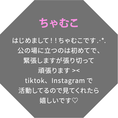 ちゃむこ はじめまして！！ちゃむこです.·*.公の場に立つのは初めてで、緊張しますが張り切って頑張ります tiktok、Instagramで活動してるので見てくれたら嬉しいです♡