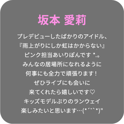 坂本 愛莉 プレデビューしたばかりのアイドル、『雨上がりにしか虹はかからない』ピンク担当あいりぽんです*.。みんなの居場所になれるように何事にも全力で頑張ります！ぜひライブにも会いに来てくれたら嬉しいです♡キッズモデルぶりのランウェイ楽しみたいと思います…(*´˘`*)