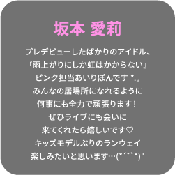 坂本 愛莉 プレデビューしたばかりのアイドル、『雨上がりにしか虹はかからない』ピンク担当あいりぽんです*.。みんなの居場所になれるように何事にも全力で頑張ります！ぜひライブにも会いに来てくれたら嬉しいです♡キッズモデルぶりのランウェイ楽しみたいと思います…(*´˘`*)