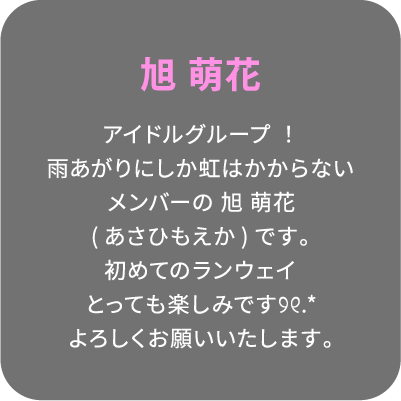 旭 萌花 アイドルグループ！雨あがりにしか虹はかからないメンバーの 旭 萌花(あさひもえか)です。初めてのランウェイとっても楽しみです୨୧.*よろしくお願いいたします。