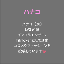 ハナコ ハナコ（20）LVS所属インフルエンサー、TikTokerとして活動コスメやファッションを投稿しています💞