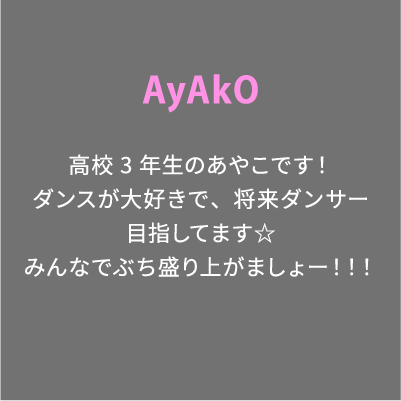 AyAkO 高校3年生のあやこです！ダンスが大好きで、将来ダンサー目指してます☆みんなでぶち盛り上がましょー！！！