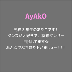 AyAkO 高校3年生のあやこです！ダンスが大好きで、将来ダンサー目指してます☆みんなでぶち盛り上がましょー！！！