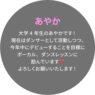 あやか 大学4年生のあやかです！現在はダンサーとして活動しつつ、今年中にデビューすることを目標にボーカル、ダンスレッスンに励んでいます🎀よろしくお願いいたします！