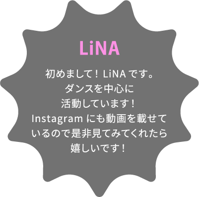 LiNA 初めまして！LiNAです。ダンスを中心に活動しています！Instagramにも動画を載せているので是非見てみてくれたら嬉しいです！