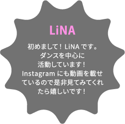 LiNA 初めまして！LiNAです。ダンスを中心に活動しています！Instagramにも動画を載せているので是非見てみてくれたら嬉しいです！