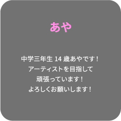 あや 中学三年生14歳あやです！アーティストを目指して頑張っています！よろしくお願いします！